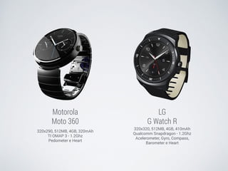 Motorola 
Moto 360 
320x290, 512MB, 4GB, 320mAh 
TI OMAP 3 - 1.2Ghz 
Pedometer e Heart 
LG 
G Watch R 
320x320, 512MB, 4GB, 410mAh 
Qualcomm Snapdragon - 1.2Ghz 
Acelerometer, Gyro, Compass, 
Barometer e Heart 
 