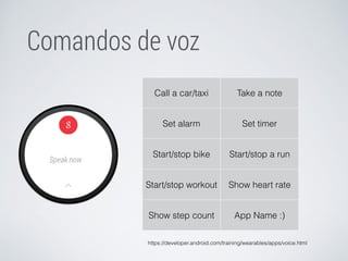 Comandos de voz 
Call a car/taxi Take a note 
Set alarm Set timer 
Start/stop bike Start/stop a run 
Start/stop workout Show heart rate 
Show step count App Name :) 
https://developer.android.com/training/wearables/apps/voice.html 
 