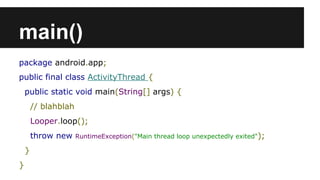 main()
package android.app;
public final class ActivityThread {
public static void main(String[] args) {
// blahblah
Looper.loop();
throw new RuntimeException("Main thread loop unexpectedly exited");
}
}
 