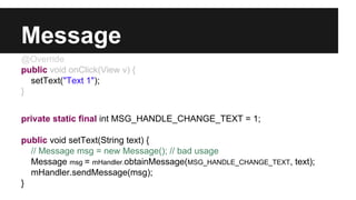 Message
@Override
public void onClick(View v) {
setText("Text 1");
}
private static final int MSG_HANDLE_CHANGE_TEXT = 1;
public void setText(String text) {
// Message msg = new Message(); // bad usage
Message msg = mHandler.obtainMessage(MSG_HANDLE_CHANGE_TEXT, text);
mHandler.sendMessage(msg);
}
 
