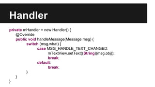 Handler
private mHandler = new Handler() {
@Override
public void handleMessage(Message msg) {
switch (msg.what) {
case MSG_HANDLE_TEXT_CHANGED:
mTextView.setText((String)(msg.obj));
break;
default:
break;
}
}
}
 