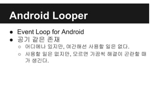 Android Looper
● Event Loop for Android
● 공기 같은 존재
○ 어디에나 있지만, 여간해선 사용할 일은 없다.
○ 사용할 일은 없지만, 모르면 가끔씩 해결이 곤란할 때
가 생긴다.
 