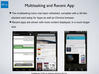 Confidential. © E2Logy Software Solutions Pvt Ltd
Multitasking and Recent App
The multitasking menu has been refreshed, complete with a 3D-like
stacked card setup for Apps as well as Chrome browser.
Recent apps are shown with more content displayed, in a much larger
size
 
