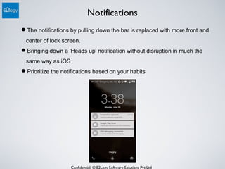 Confidential. © E2Logy Software Solutions Pvt Ltd
Notifications
The notifications by pulling down the bar is replaced with more front and
center of lock screen.
Bringing down a 'Heads up' notification without disruption in much the
same way as iOS
Prioritize the notifications based on your habits
 