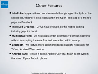 Confidential. © E2Logy Software Solutions Pvt Ltd
Other Features
Interlinked apps - allows users to search through apps directly from the
search bar, whether it be a restaurant in the OpenTable app or a friend's
page via Facebook
Improved Graphics - GPUs have evolved, so the mobile gaming
industry graphics boost
Multi networking - will help apps switch seamlessly between networks
without interrupting the user flow and interaction within an app
Bluetooth - will feature more peripheral device support, necessary for
TV and Android Wear devices
Android Auto - This is a bit like Apple's CarPlay. it's an in-car system
that runs off your Android phone
 