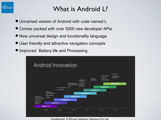 Confidential. © E2Logy Software Solutions Pvt Ltd
What is Android L?
Unnamed version of Android with code named L
Comes packed with over 5000 new developer APIs
New universal design and functionality language
User friendly and attractive navigation concepts
Improved Battery life and Processing
 