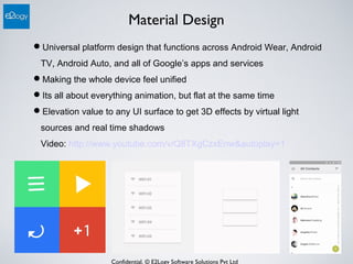 Confidential. © E2Logy Software Solutions Pvt Ltd
Material Design
Universal platform design that functions across Android Wear, Android
TV, Android Auto, and all of Google’s apps and services
Making the whole device feel unified
Its all about everything animation, but flat at the same time
Elevation value to any UI surface to get 3D effects by virtual light
sources and real time shadows
Video: http://www.youtube.com/v/Q8TXgCzxEnw&autoplay=1
 