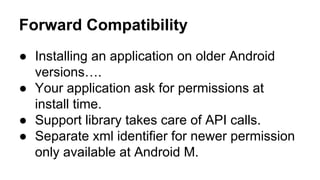 Forward Compatibility
 Installing an application on older Android
versions.
 Your application ask for permissions at
install time.
 Support library takes care of API calls.
 Separate xml identifier for newer permission
only available at Android M.
 