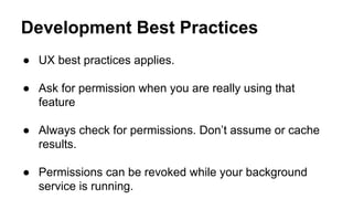 Development Best Practices
 UX best practices applies.
 Ask for permission when you are really using that
feature
 Always check for permissions. Dont assume or cache
results.
 Permissions can be revoked while your background
service is running.
 