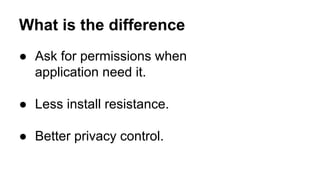 What is the difference
 Ask for permissions when
application need it.
 Less install resistance.
 Better privacy control.
 