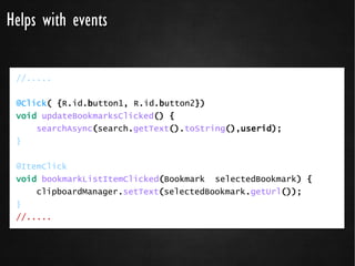 Helps with events

 //.....


 @Click( {R.id.button1, R.id.button2})
 void updateBookmarksClicked() {
     searchAsync(search.getText().toString(),userid);
 }


 @ItemClick
 void bookmarkListItemClicked(Bookmark selectedBookmark) {
     clipboardManager.setText(selectedBookmark.getUrl());
 }
 //.....
 