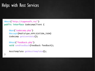 Helps with Rest Services

 @Rest("http://tagonsoft.ro/")
 public interface CodecampClient {


     @Get("codecamp.php")
     @Accept(MediaType.APPLICATION_JSON)
     Codecamp getEventData();

     @Post("feedback.php")
     void sendFeedback(Feedback feedback);


     RestTemplate getRestTemplate();
 }
 