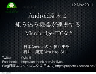 12 Nov,2011

                 Android端末と
               組み込み機器が連携する
                - Microbridge/PICなど

                日本Androidの会 神戸支部
                石井 康寛 Yasuhiro ISHII
 Twitter  @yishii
 Facebook http://facebook.com/ishiiyasu
 Blog日曜エレクトロニクス(日エレ) http://projectc3.seesaa.net/
11年11月15日火曜日
 