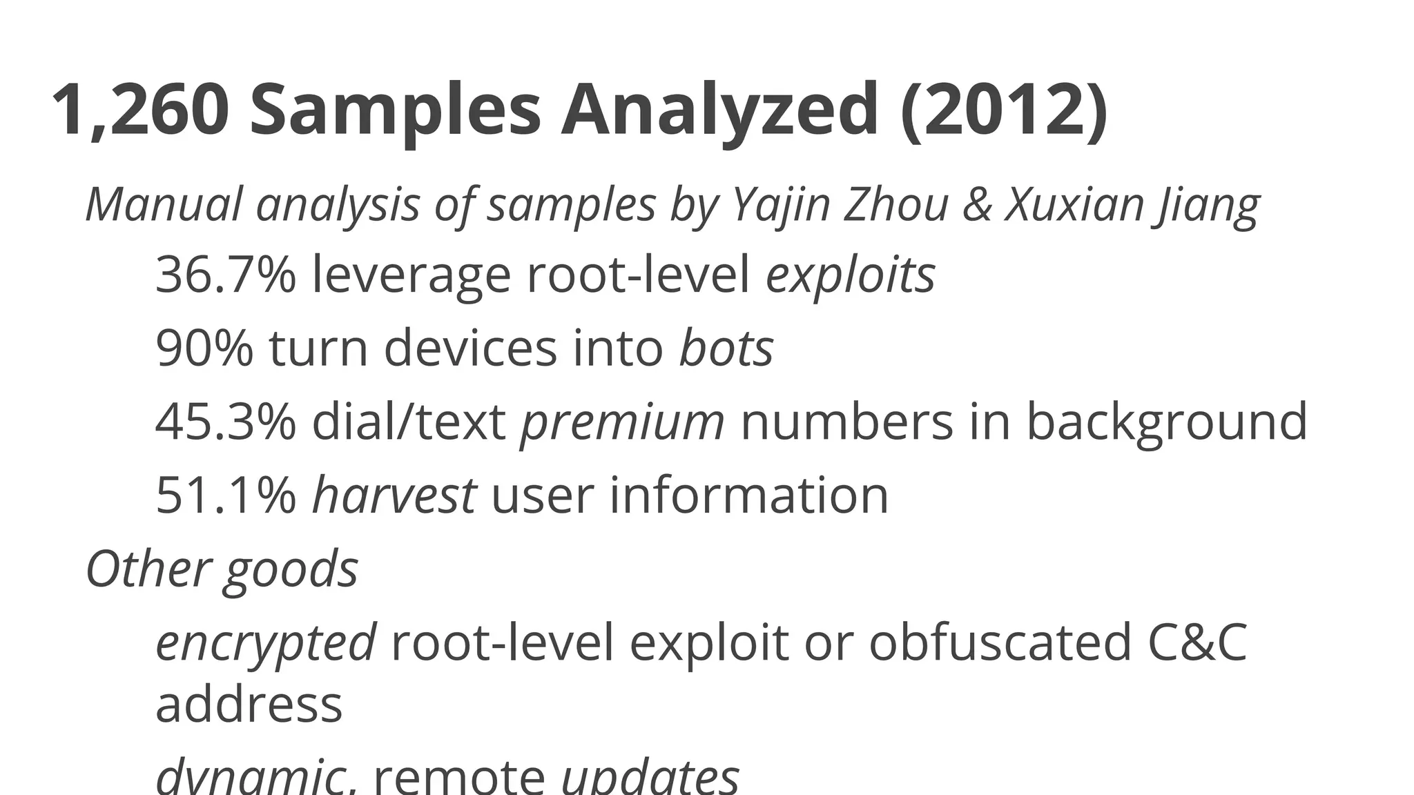 1,260 Samples Analyzed (2012)
Manual analysis of samples by Yajin Zhou & Xuxian Jiang

36.7% leverage root-level exploits
90% turn devices into bots
45.3% dial/text premium numbers in background
51.1% harvest user information
Other goods
encrypted root-level exploit or obfuscated C&C
address

 