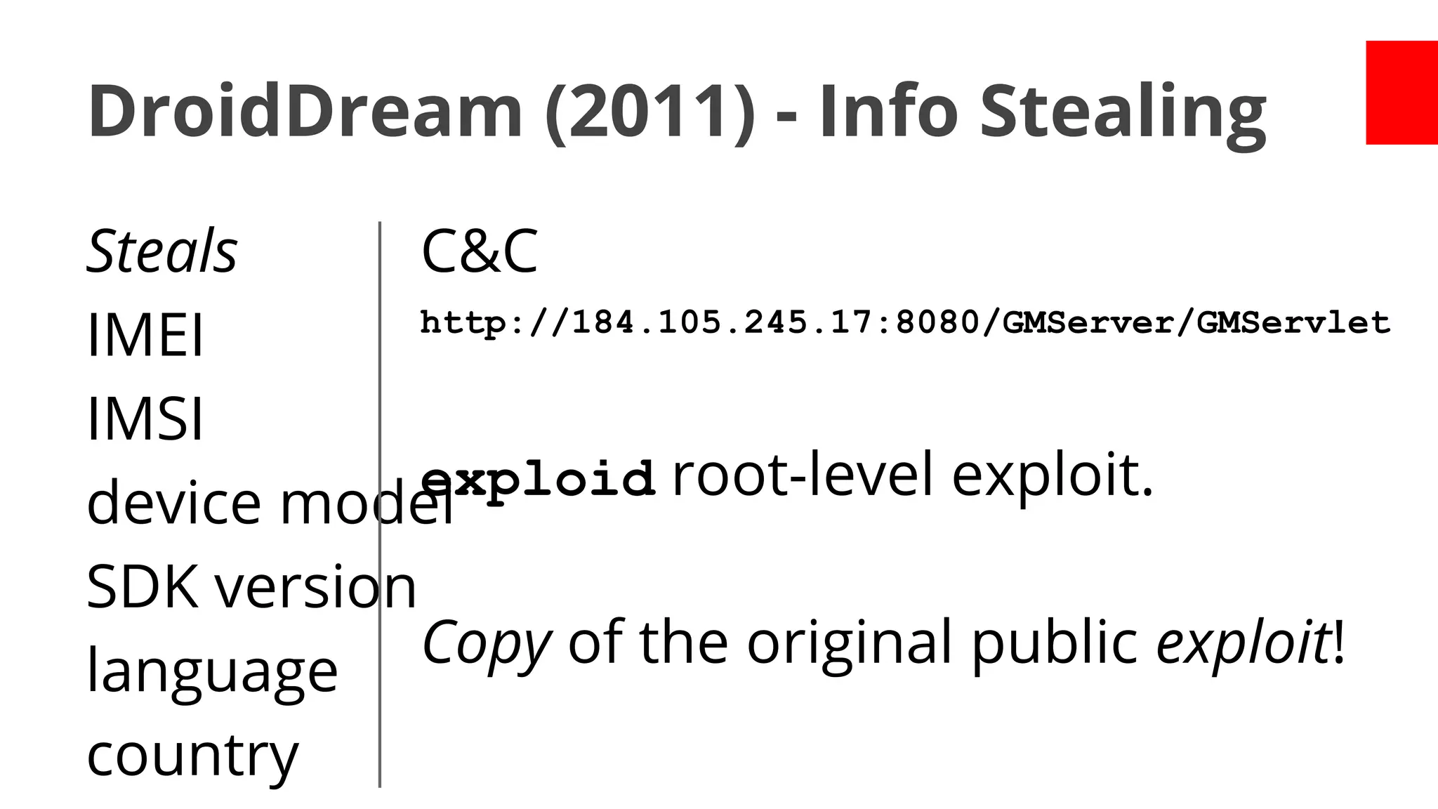 DroidDream (2011) - Info Stealing
Steals
C&C
http://184.105.245.17:8080/GMServer/GMServlet
IMEI
IMSI
exploid root-level exploit.
device model
SDK version
Copy of the original public exploit!
language
country

 
