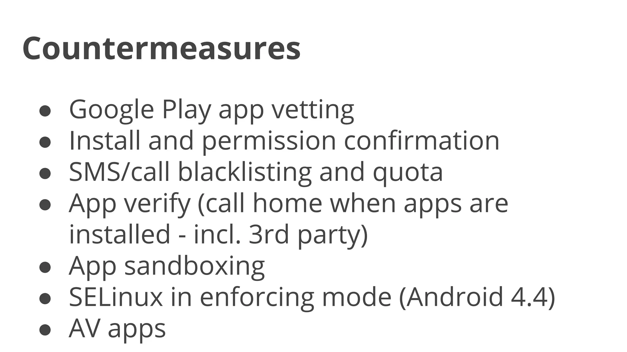 Countermeasures
Google Play app vetting
Install and permission confirmation
SMS/call blacklisting and quota
App verify (call home when apps are
installed - incl. 3rd party)
● App sandboxing
● SELinux in enforcing mode (Android 4.4)
● AV apps
●
●
●
●

 