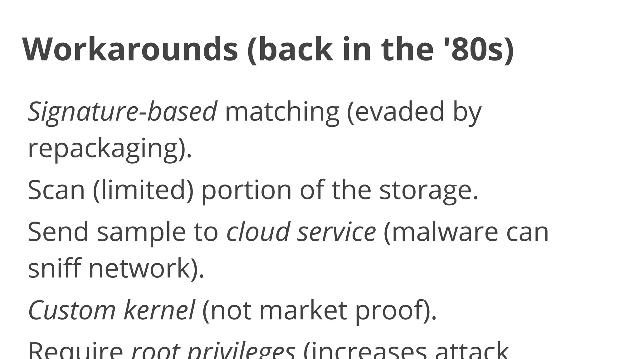 Workarounds (back in the '80s)
Signature-based matching (evaded by
repackaging).
Scan (limited) portion of the storage.
Send sample to cloud service (malware can
sniff network).
Custom kernel (not market proof).

 