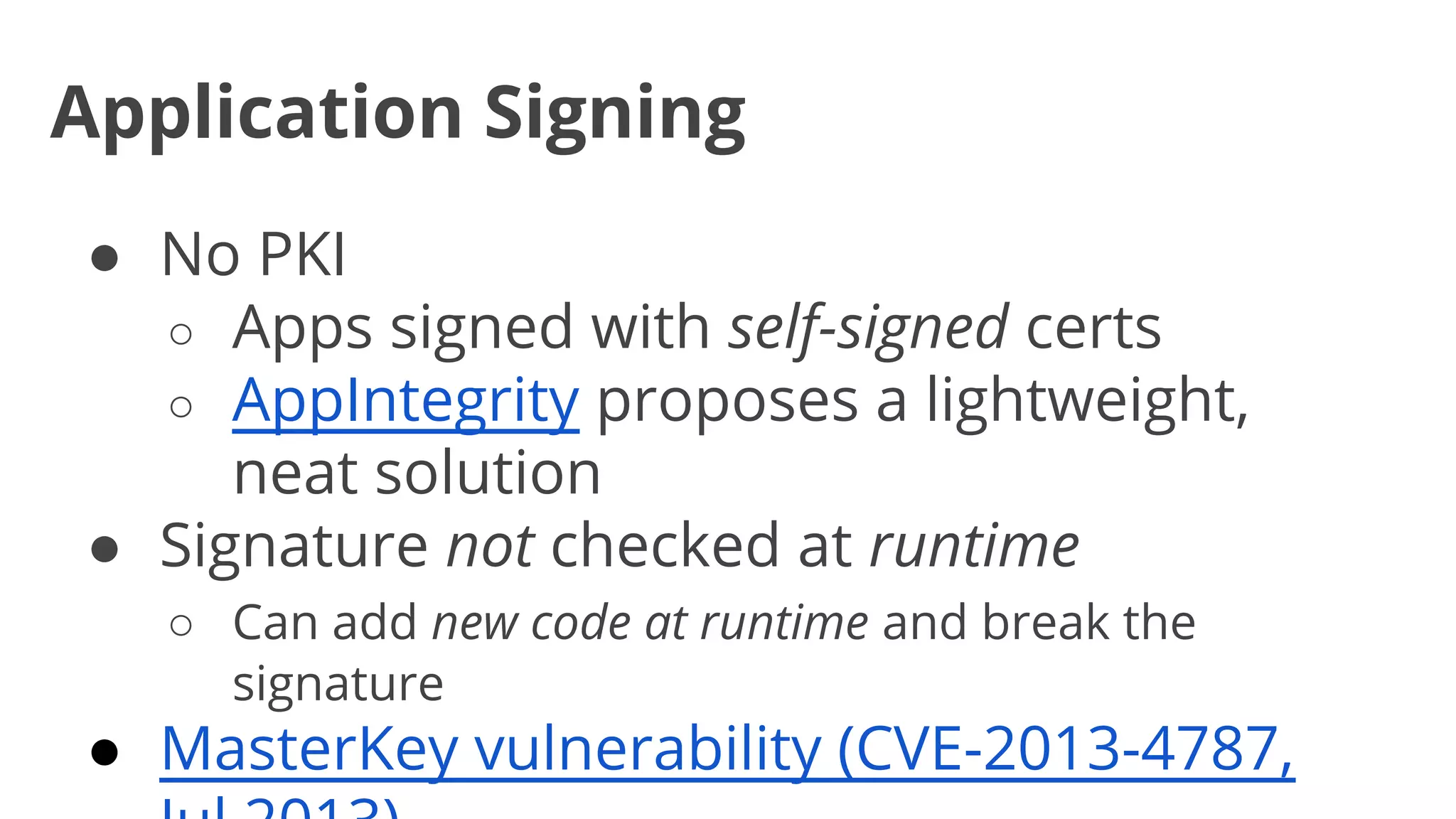 Application Signing
● No PKI
○ Apps signed with self-signed certs
○ AppIntegrity proposes a lightweight,
neat solution
● Signature not checked at runtime
○ Can add new code at runtime and break the
signature

● MasterKey vulnerability (CVE-2013-4787,

 