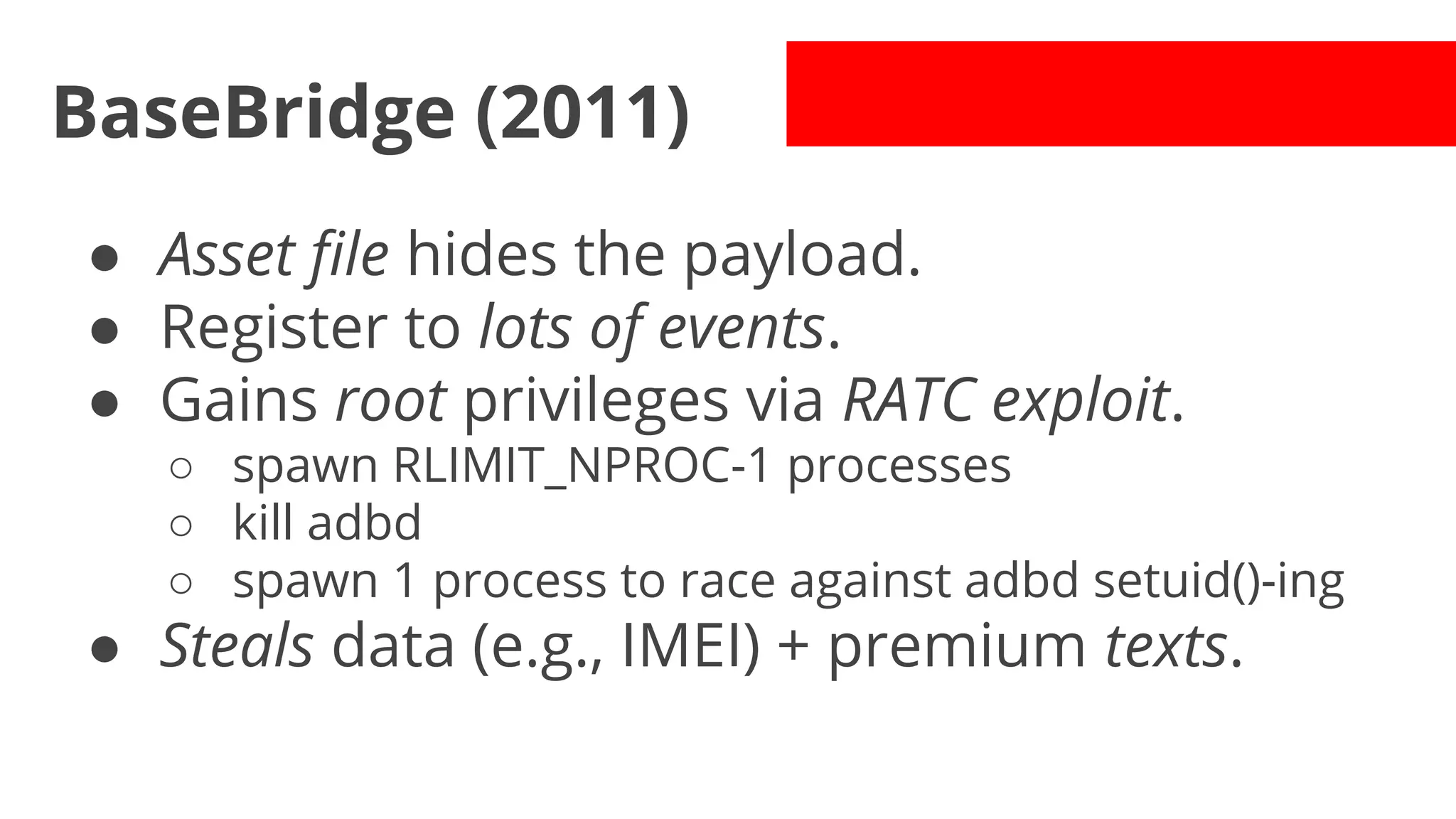BaseBridge (2011)
● Asset file hides the payload.
● Register to lots of events.
● Gains root privileges via RATC exploit.
○ spawn RLIMIT_NPROC-1 processes
○ kill adbd
○ spawn 1 process to race against adbd setuid()-ing

● Steals data (e.g., IMEI) + premium texts.

 