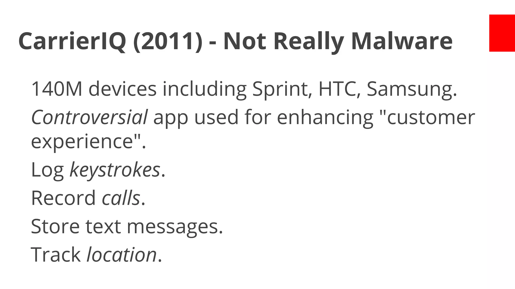 CarrierIQ (2011) - Not Really Malware
140M devices including Sprint, HTC, Samsung.
Controversial app used for enhancing "customer
experience".
Log keystrokes.
Record calls.
Store text messages.
Track location.

 