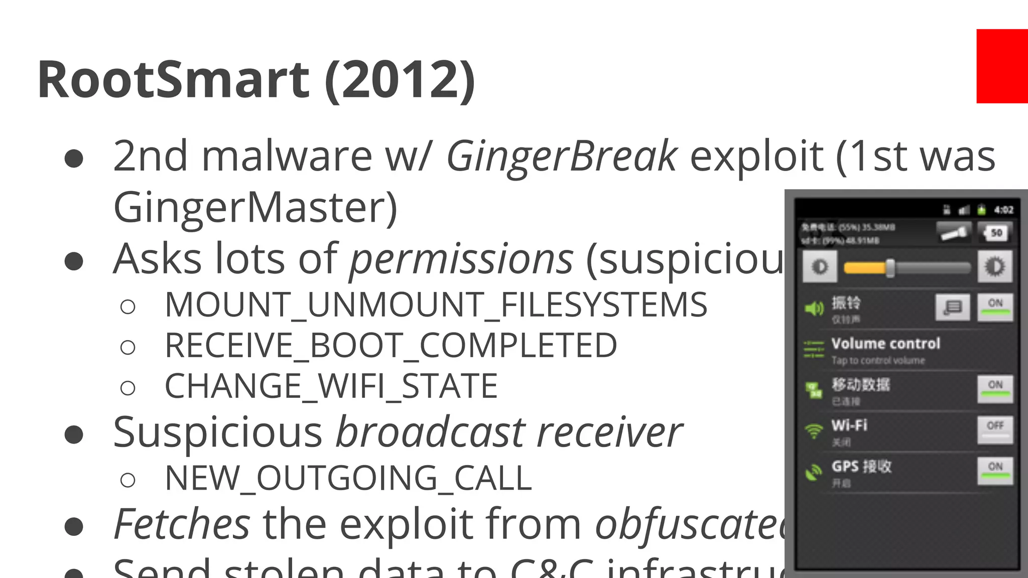 RootSmart (2012)
● 2nd malware w/ GingerBreak exploit (1st was
GingerMaster)
● Asks lots of permissions (suspicious ones)
○ MOUNT_UNMOUNT_FILESYSTEMS
○ RECEIVE_BOOT_COMPLETED
○ CHANGE_WIFI_STATE

● Suspicious broadcast receiver
○ NEW_OUTGOING_CALL

● Fetches the exploit from obfuscated URL

 