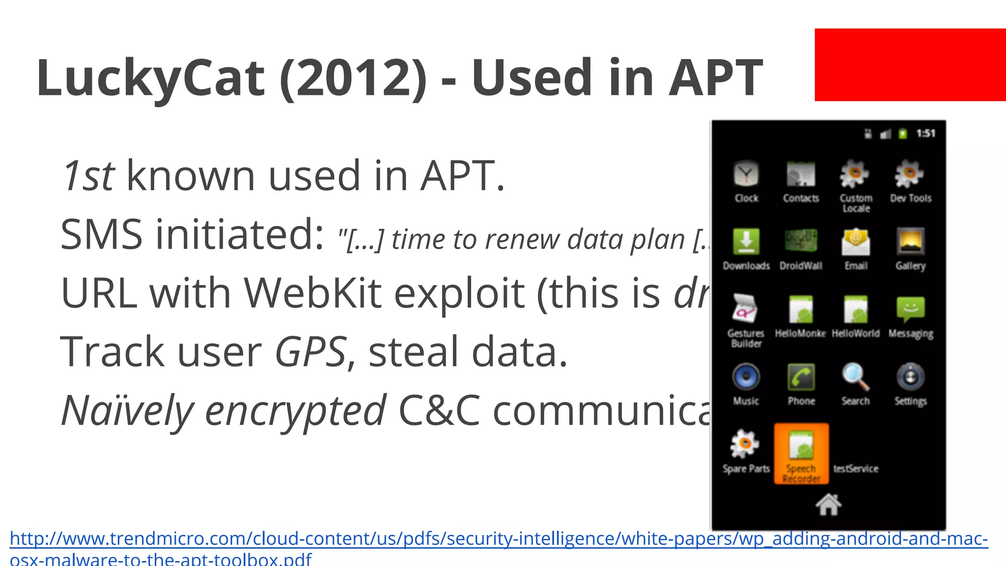 LuckyCat (2012) - Used in APT
1st known used in APT.
SMS initiated: "[...] time to renew data plan [...]"
URL with WebKit exploit (this is drive-by!)
Track user GPS, steal data.
Naïvely encrypted C&C communication.
http://www.trendmicro.com/cloud-content/us/pdfs/security-intelligence/white-papers/wp_adding-android-and-mac-

 