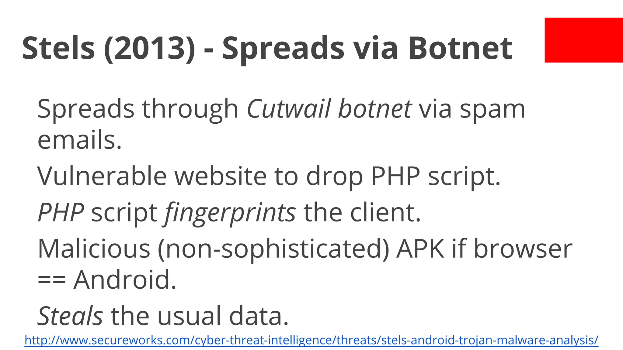 Stels (2013) - Spreads via Botnet
Spreads through Cutwail botnet via spam
emails.
Vulnerable website to drop PHP script.
PHP script fingerprints the client.
Malicious (non-sophisticated) APK if browser
== Android.
Steals the usual data.
http://www.secureworks.com/cyber-threat-intelligence/threats/stels-android-trojan-malware-analysis/

 