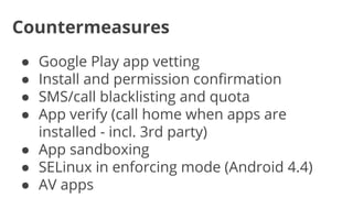 Countermeasures
Google Play app vetting
Install and permission confirmation
SMS/call blacklisting and quota
App verify (call home when apps are
installed - incl. 3rd party)
● App sandboxing
● SELinux in enforcing mode (Android 4.4)
● AV apps
●
●
●
●

 