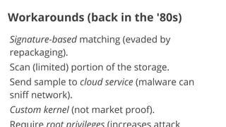 Workarounds (back in the '80s)
Signature-based matching (evaded by
repackaging).
Scan (limited) portion of the storage.
Send sample to cloud service (malware can
sniff network).
Custom kernel (not market proof).

 