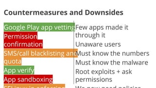 Countermeasures and Downsides
Google Play app vetting Few apps made it
through it
Permission
confirmation
Unaware users
SMS/call blacklisting and
Must know the numbers
quota
Must know the malware
App verify
Root exploits + ask
App sandboxing
permissions

 