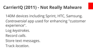 CarrierIQ (2011) - Not Really Malware
140M devices including Sprint, HTC, Samsung.
Controversial app used for enhancing "customer
experience".
Log keystrokes.
Record calls.
Store text messages.
Track location.

 