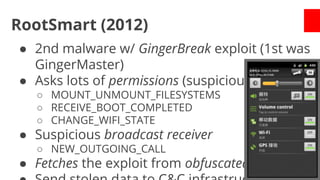 RootSmart (2012)
● 2nd malware w/ GingerBreak exploit (1st was
GingerMaster)
● Asks lots of permissions (suspicious ones)
○ MOUNT_UNMOUNT_FILESYSTEMS
○ RECEIVE_BOOT_COMPLETED
○ CHANGE_WIFI_STATE

● Suspicious broadcast receiver
○ NEW_OUTGOING_CALL

● Fetches the exploit from obfuscated URL

 