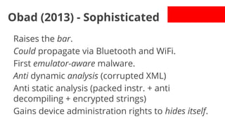 Obad (2013) - Sophisticated
Raises the bar.
Could propagate via Bluetooth and WiFi.
First emulator-aware malware.
Anti dynamic analysis (corrupted XML)
Anti static analysis (packed instr. + anti
decompiling + encrypted strings)
Gains device administration rights to hides itself.

 