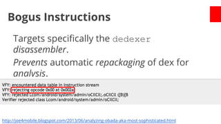 Bogus Instructions
Targets specifically the dedexer
disassembler.
Prevents automatic repackaging of dex for
analysis.
Needed manual intervention.

http://joe4mobile.blogspot.com/2013/06/analyzing-obada-aka-most-sophisticated.html

 