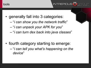 tools
• generally fall into 3 categories:
– “i can show you the network traffic”
– “i can unpack your APK for you”
– “i can turn dex back into java classes”
• fourth category starting to emerge:
– “i can tell you what’s happening on the
device”
 