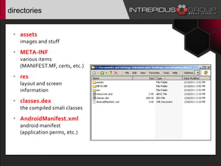 directories
• assets:
images and stuff
• META-INF:
various items
(MANIFEST.MF, certs, etc.)
• res:
layout and screen
information
• classes.dex:
the compiled smali classes
• AndroidManifest.xml:
android manifest
(application perms, etc.)
 