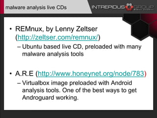 malware analysis live CDs
• REMnux, by Lenny Zeltser
(http://zeltser.com/remnux/)
– Ubuntu based live CD, preloaded with many
malware analysis tools
• A.R.E (http://www.honeynet.org/node/783)
– Virtualbox image preloaded with Android
analysis tools. One of the best ways to get
Androguard working.
 