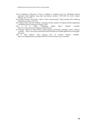 ANDROID MALWARE DETECTION USING AUTOENCODER
10
[23]. H. Alshahrani, H. Mansourt, S. Thorn, A. Alshehri, A. Alzahrani, and H. Fu, “DDefender: Android
application threat detection using static and dynamic analysis,” 2018 IEEE Int. Conf. Consum.
Electron., pp. 1–6, 2018.
[24]. Chollet, François, and Joseph J. Allaire. “what is deep learning?” Deep Learning with R. Manning
Publications Company, 2018. 4-6.
[25]. Dalziel, Henry, and Ajin Abraham. Automated Security Analysis of Android and IOS Applications
with Mobile Security Framework. Syngress, 2016
[26]. I. D. C. (IDC), “Smartphone Market Share.” [Online]. Available:
https://www.idc.com/promo/smartphone-market-share/os
[27]. Statista, “Statista an online statistic, market research, and business intelligence portal.” [Online].
Available: https://www.statista.com/statistics/266210/number-of-available-applications-in-the-google-
play-store/.
[28]. G. Data Software, “New malware every 10 seconds.” [Online]. Available:
https://www.gdatasoftware.com/blog/2018/05/30735-new-malware-every-10-seconds.
 