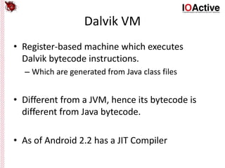 Dalvik VM
• Register-based machine which executes
Dalvik bytecode instructions.
– Which are generated from Java class files
• Different from a JVM, hence its bytecode is
different from Java bytecode.
• As of Android 2.2 has a JIT Compiler
 