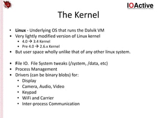 The Kernel
• Linux - Underlying OS that runs the Dalvik VM
• Very lightly modified version of Linux kernel
• 4.0  3.4 Kernel
• Pre 4.0  2.6.x Kernel
• But user space wholly unlike that of any other linux system.
• File IO. File System tweaks (/system, /data, etc)
• Process Management
• Drivers (can be binary blobs) for:
• Display
• Camera, Audio, Video
• Keypad
• WiFi and Carrier
• Inter-process Communication
 