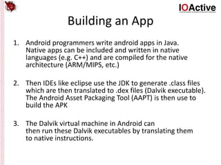 Building an App
1. Android programmers write android apps in Java.
Native apps can be included and written in native
languages (e.g. C++) and are compiled for the native
architecture (ARM/MIPS, etc.)
2. Then IDEs like eclipse use the JDK to generate .class files
which are then translated to .dex files (Dalvik executable).
The Android Asset Packaging Tool (AAPT) is then use to
build the APK
3. The Dalvik virtual machine in Android can
then run these Dalvik executables by translating them
to native instructions.
 