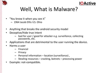 Well, What is Malware?
• “You know it when you see it”
– 1964 Jacob Elllis V.S. Ohio
• Anything that breaks the android security model
• Deceptive/hide true intent
– bad for user / good for attacker e.g. surveillance, collecting
passwords, etc.
• Applications that are detrimental to the user running the device.
• Harms a user
– Financial
– Privacy
– Personal information – location (surveillance) ,
– Stealing resources – cracking, botnets – processing power
• Example: not-compatible.
 
