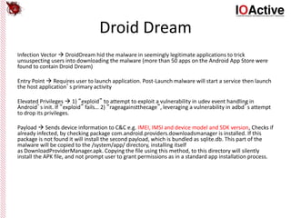 Droid Dream
Infection Vector  DroidDream hid the malware in seemingly legitimate applications to trick
unsuspecting users into downloading the malware (more than 50 apps on the Android App Store were
found to contain Droid Dream)
Entry Point  Requires user to launch application. Post-Launch malware will start a service then launch
the host application’s primary activity
Elevated Privileges  1) “exploid” to attempt to exploit a vulnerability in udev event handling in
Android’s init. If “exploid” fails… 2) “rageagainstthecage”, leveraging a vulnerability in adbd’s attempt
to drop its privileges.
Payload  Sends device information to C&C e.g. IMEI, IMSI and device model and SDK version, Checks if
already infected, by checking package com.android.providers.downloadsmanager is installed. If this
package is not found it will install the second payload, which is bundled as sqlite.db. This part of the
malware will be copied to the /system/app/ directory, installing itself
as DownloadProviderManager.apk. Copying the file using this method, to this directory will silently
install the APK file, and not prompt user to grant permissions as in a standard app installation process.
 