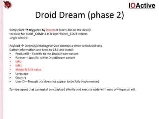 Droid Dream (phase 2)
Entry Point  triggered by Intents it listens for on the device.
receiver for BOOT_COMPLETED and PHONE_STATE intents
single service:
Payload  DownloadManageService controls a timer-scheduled task
Gather information and send to C&C and install:
• ProductID – Specific to the DroidDream variant
• Partner – Specific to the DroidDream variant
• IMSI
• IMEI
• Model & SDK value
• Language
• Country
• UserID – Though this does not appear to be fully implemented
Zombie agent that can install any payload silently and execute code with root privileges at will.
 