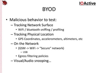 BYOD
• Malicious behavior to test:
– Tracking Network Surface
• WiFi / bluetooth sniffing / profiling
– Tracking Physical Location
• GPS Coordinates, accelerometers, altimeters, etc
– On the Network
• (GSM -> WiFi -> “Secure” network)
– USB
• Egress filtering policies
– Visual/Audio snooping…
 