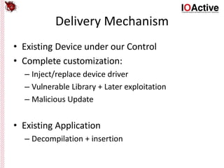 Delivery Mechanism
• Existing Device under our Control
• Complete customization:
– Inject/replace device driver
– Vulnerable Library + Later exploitation
– Malicious Update
• Existing Application
– Decompilation + insertion
 