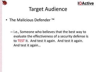 Target Audience
• The Malicious Defender ™
– i.e., Someone who believes that the best way to
evaluate the effectiveness of a security defense is
to TEST it. And test it again. And test it again.
And test it again…
 