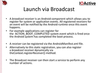 Launch via Broadcast
• A broadcast receiver is an Android component which allows you to
register for system or application events. All registered receivers for
an event will be notified by the Android runtime once this event
happens.
• For example applications can register for
the ACTION_BOOT_COMPLETED system event which is fired once
the Android system has completed the boot process.
• A receiver can be registered via the AndroidManifest.xml file.
• Alternatively to this static registration, you can also register
a broadcast receiver dynamically via
theContext.registerReceiver() method.
• The Broadcast receiver can then start a service to perform any
number of actions.
 