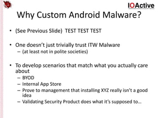 Why Custom Android Malware?
• (See Previous Slide) TEST TEST TEST
• One doesn’t just trivially trust ITW Malware
– (at least not in polite societies)
• To develop scenarios that match what you actually care
about
– BYOD
– Internal App Store
– Prove to management that installing XYZ really isn’t a good
idea
– Validating Security Product does what it’s supposed to…
 