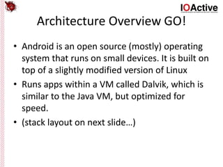 Architecture Overview GO!
• Android is an open source (mostly) operating
system that runs on small devices. It is built on
top of a slightly modified version of Linux
• Runs apps within a VM called Dalvik, which is
similar to the Java VM, but optimized for
speed.
• (stack layout on next slide…)
 